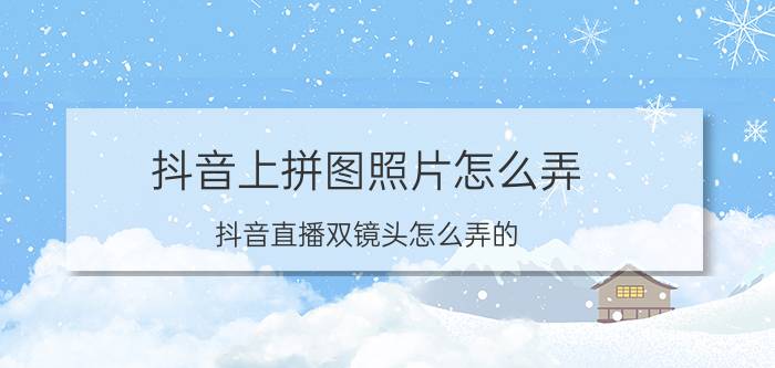 抖音上拼图照片怎么弄 抖音直播双镜头怎么弄的？